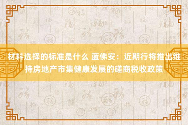 材料选择的标准是什么 蓝佛安：近期行将推出维持房地产市集健康发展的磋商税收政策