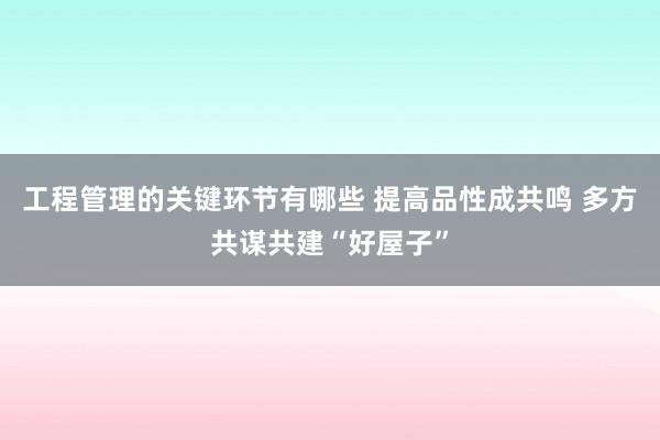 工程管理的关键环节有哪些 提高品性成共鸣 多方共谋共建“好屋子”