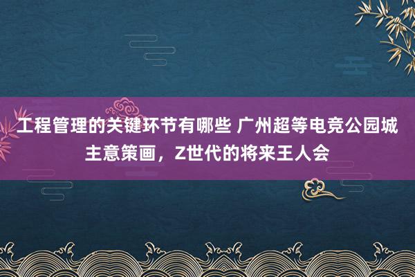 工程管理的关键环节有哪些 广州超等电竞公园城主意策画，Z世代的将来王人会