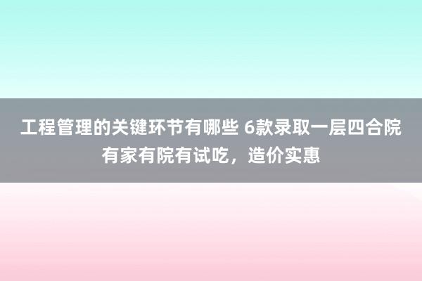 工程管理的关键环节有哪些 6款录取一层四合院有家有院有试吃，造价实惠