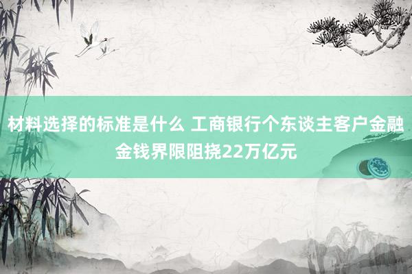 材料选择的标准是什么 工商银行个东谈主客户金融金钱界限阻挠22万亿元