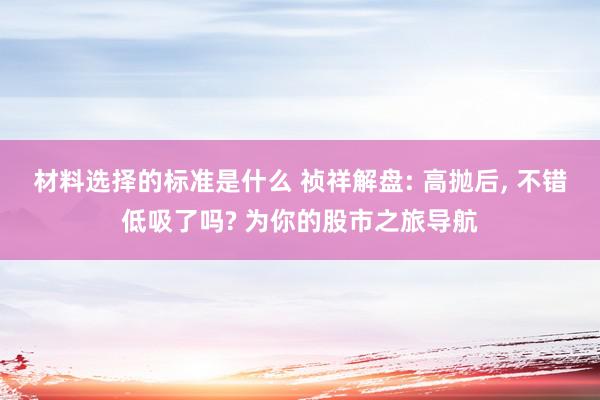 材料选择的标准是什么 祯祥解盘: 高抛后, 不错低吸了吗? 为你的股市之旅导航