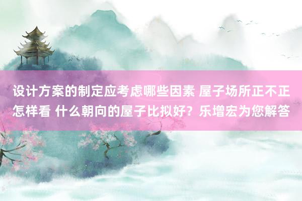 设计方案的制定应考虑哪些因素 屋子场所正不正怎样看 什么朝向的屋子比拟好？乐增宏为您解答