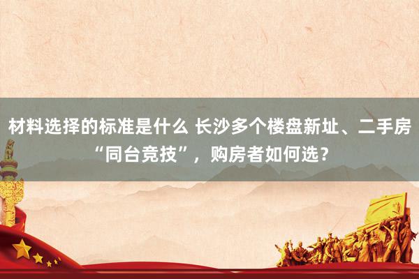 材料选择的标准是什么 长沙多个楼盘新址、二手房“同台竞技”，购房者如何选？