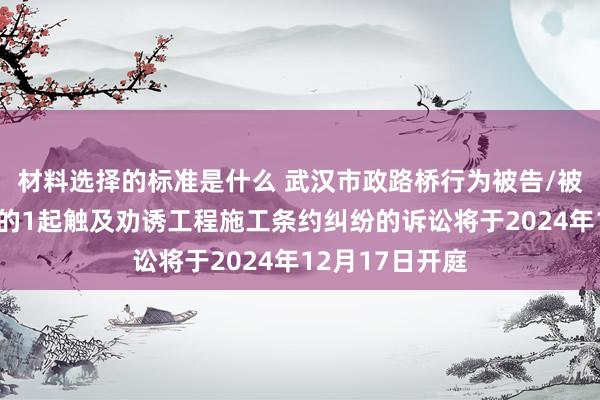 材料选择的标准是什么 武汉市政路桥行为被告/被上诉东说念主的1起触及劝诱工程施工条约纠纷的诉讼将于2024年12月17日开庭