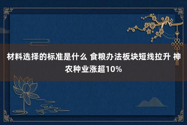 材料选择的标准是什么 食粮办法板块短线拉升 神农种业涨超10%