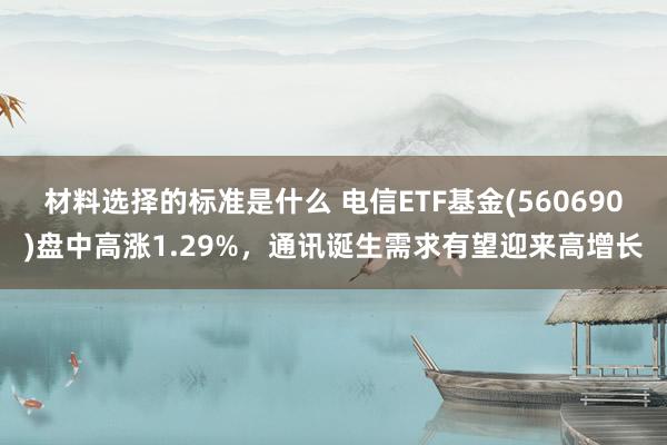 材料选择的标准是什么 电信ETF基金(560690)盘中高涨1.29%，通讯诞生需求有望迎来高增长