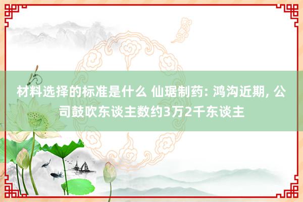 材料选择的标准是什么 仙琚制药: 鸿沟近期, 公司鼓吹东谈主数约3万2千东谈主