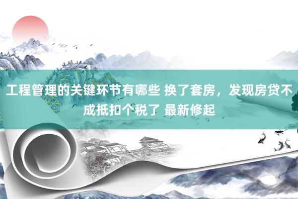 工程管理的关键环节有哪些 换了套房，发现房贷不成抵扣个税了 最新修起