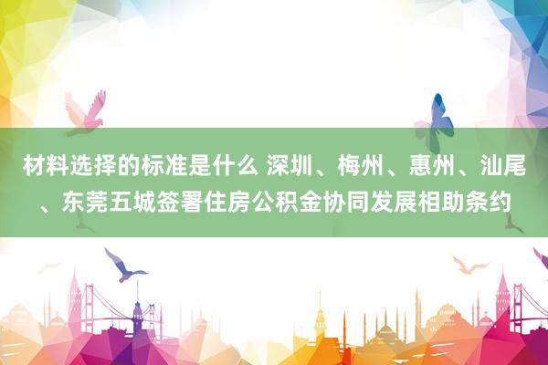 材料选择的标准是什么 深圳、梅州、惠州、汕尾、东莞五城签署住房公积金协同发展相助条约