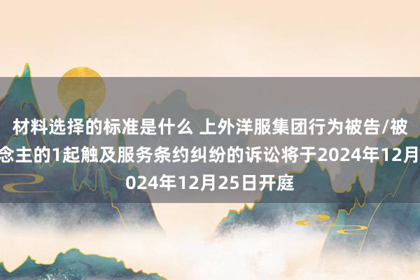 材料选择的标准是什么 上外洋服集团行为被告/被上诉东说念主的1起触及服务条约纠纷的诉讼将于2024年12月25日开庭