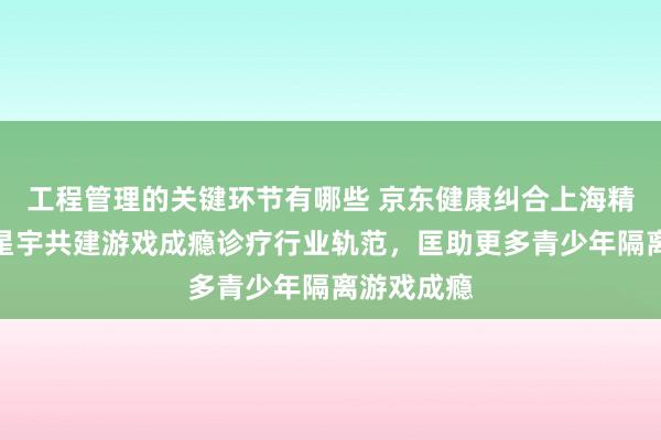 工程管理的关键环节有哪些 京东健康纠合上海精卫、京东星宇共建游戏成瘾诊疗行业轨范，匡助更多青少年隔离游戏成瘾