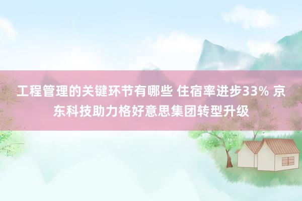 工程管理的关键环节有哪些 住宿率进步33% 京东科技助力格好意思集团转型升级