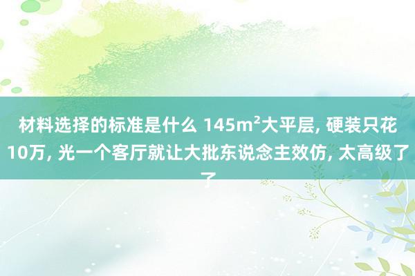 材料选择的标准是什么 145m²大平层, 硬装只花10万, 光一个客厅就让大批东说念主效仿, 太高级了