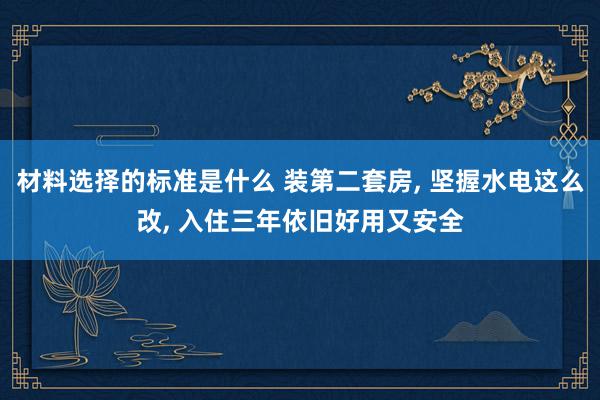 材料选择的标准是什么 装第二套房, 坚握水电这么改, 入住三年依旧好用又安全