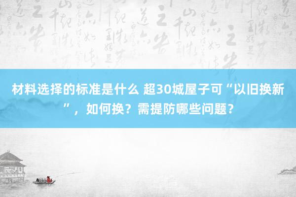 材料选择的标准是什么 超30城屋子可“以旧换新”，如何换？需提防哪些问题？