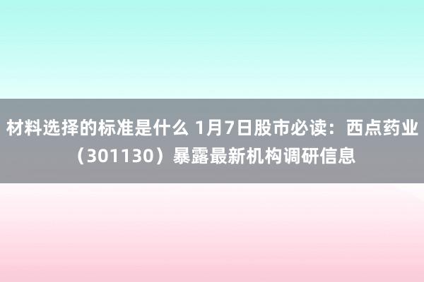 材料选择的标准是什么 1月7日股市必读：西点药业（301130）暴露最新机构调研信息