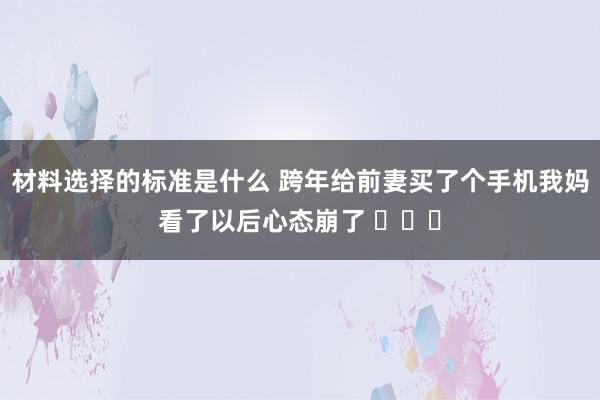 材料选择的标准是什么 跨年给前妻买了个手机我妈看了以后心态崩了 ​​​