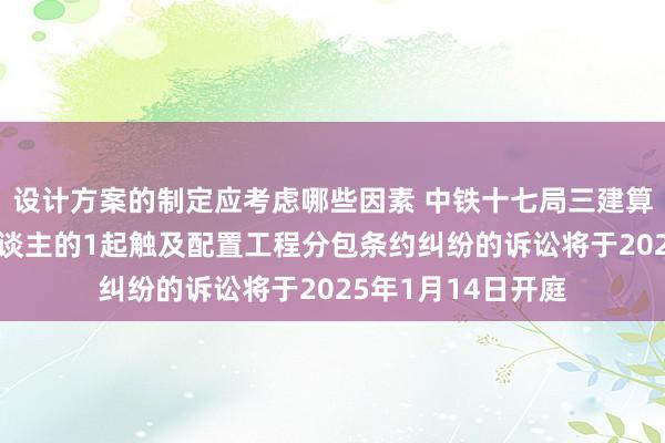 设计方案的制定应考虑哪些因素 中铁十七局三建算作被告/被上诉东谈主的1起触及配置工程分包条约纠纷的诉讼将于2025年1月14日开庭