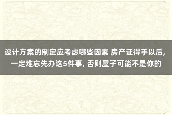 设计方案的制定应考虑哪些因素 房产证得手以后, 一定难忘先办这5件事, 否则屋子可能不是你的