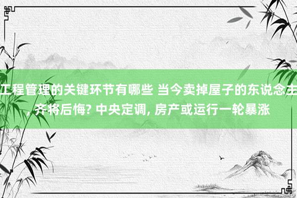 工程管理的关键环节有哪些 当今卖掉屋子的东说念主, 齐将后悔? 中央定调, 房产或运行一轮暴涨