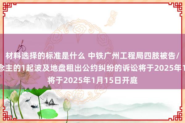 材料选择的标准是什么 中铁广州工程局四肢被告/被上诉东说念主的1起波及地盘租出公约纠纷的诉讼将于2025年1月15日开庭