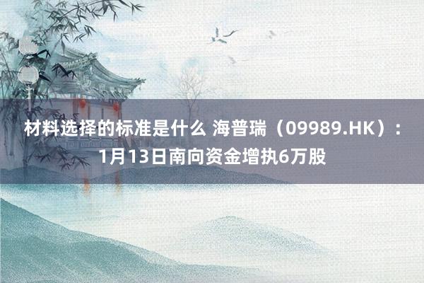 材料选择的标准是什么 海普瑞（09989.HK）：1月13日南向资金增执6万股