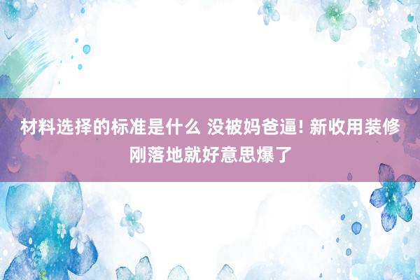 材料选择的标准是什么 没被妈爸逼! 新收用装修刚落地就好意思爆了