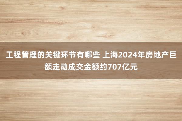 工程管理的关键环节有哪些 上海2024年房地产巨额走动成交金额约707亿元