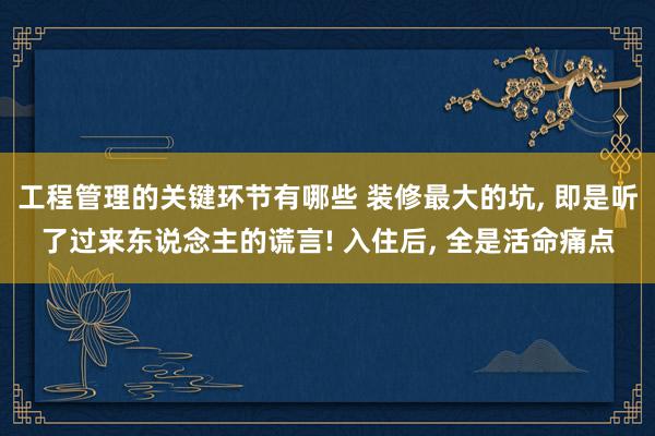 工程管理的关键环节有哪些 装修最大的坑, 即是听了过来东说念主的谎言! 入住后, 全是活命痛点