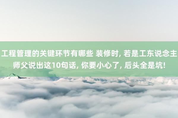 工程管理的关键环节有哪些 装修时, 若是工东说念主师父说出这10句话, 你要小心了, 后头全是坑!