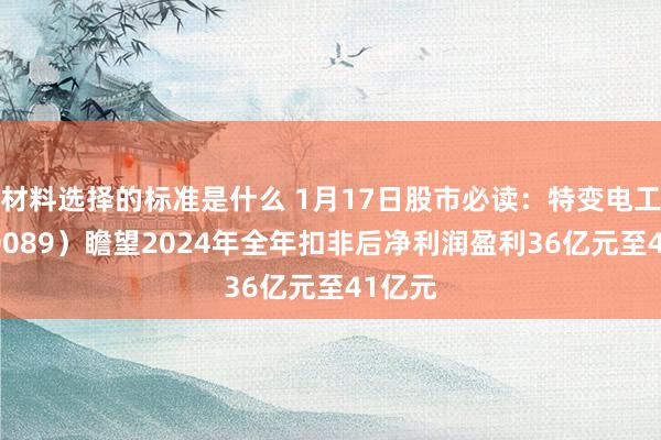 材料选择的标准是什么 1月17日股市必读：特变电工（600089）瞻望2024年全年扣非后净利润盈利36亿元至41亿元