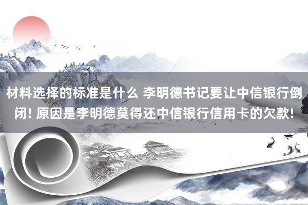 材料选择的标准是什么 李明德书记要让中信银行倒闭! 原因是李明德莫得还中信银行信用卡的欠款!