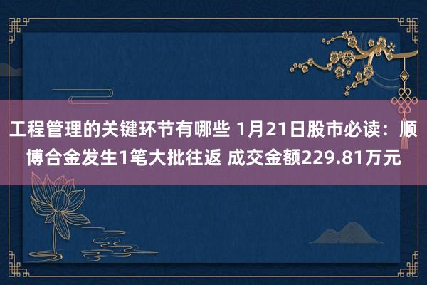 工程管理的关键环节有哪些 1月21日股市必读：顺博合金发生1笔大批往返 成交金额229.81万元