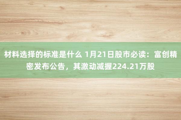 材料选择的标准是什么 1月21日股市必读：富创精密发布公告，其激动减握224.21万股