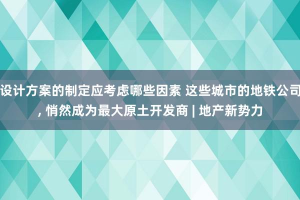 设计方案的制定应考虑哪些因素 这些城市的地铁公司, 悄然成为最大原土开发商 | 地产新势力