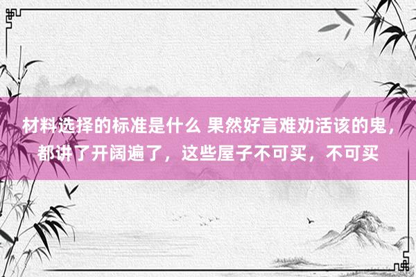 材料选择的标准是什么 果然好言难劝活该的鬼，都讲了开阔遍了，这些屋子不可买，不可买