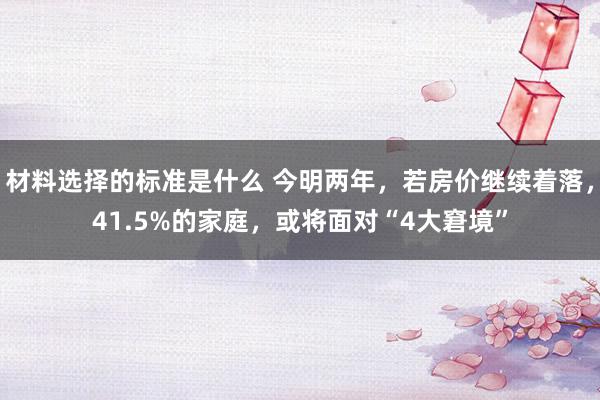 材料选择的标准是什么 今明两年，若房价继续着落，41.5%的家庭，或将面对“4大窘境”