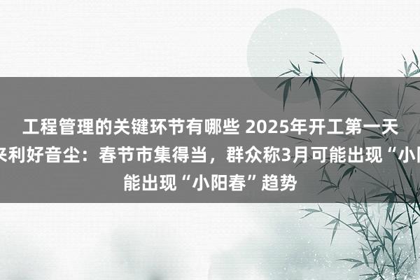 工程管理的关键环节有哪些 2025年开工第一天，楼市传来利好音尘：春节市集得当，群众称3月可能出现“小阳春”趋势